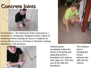 Concrete Joints Control Joint – An intentional, linear continuity in a structure or component, designed to form a plane of weakness where cracking can occur in response to various forces so as to minimize or eliminate cracking elsewhere in the structure. Isolation Joints completely isolate the forces of shrinking and expanding within a foundation of a column, drain pipe, etc., from the rest of the slab and foundation. This isolation joint is isolating the forces between the slab and the column. 