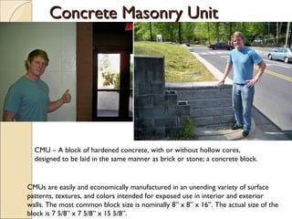 Concrete Masonry Unit CMU – A block of hardened concrete, with or without hollow cores, designed to be laid in the same manner as brick or stone; a concrete block. CMUs are easily and economically manufactured in an unending variety of surface patterns, textures, and colors intended for exposed use in interior and exterior walls. The most common block size is nominally 8” x 8” x 16”. The actual size of the block is 7 5/8” x 7 5/8” x 15 5/8”. 