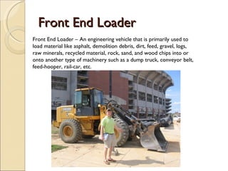 Front End Loader Front End Loader – An engineering vehicle that is primarily used to load   material like asphalt, demolition debris, dirt, feed, gravel, logs, raw minerals, recycled material, rock, sand, and wood chips into or onto another type of machinery such as a dump truck, conveyor belt, feed-hooper, rail-car, etc. 