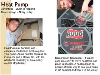 Heat Pump Advantage – Quick to respond Disadvantage – Noisy, bulky. Compressor/ Condenser - It simply uses electricity to move heat from one place to another. A heat pump is an energy-efficient way to cool your home in the summer and heat it in the winter.  Heat Pump air handling unit - circulates conditioned air throughout your home. An air handler contains an inside coil and a blower fan, with the additional possibility of an auxiliary electric strip heater. 
