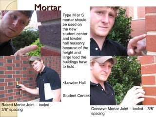 Mortar Raked Mortar Joint – tooled – 3/8” spacing Concave Mortar Joint – tooled – 3/8” spacing Type M or S mortar should be used on the new student center and lowder hall masonry because of the height and large load the buildings have to hold. <Lowder Hall Student Center> 