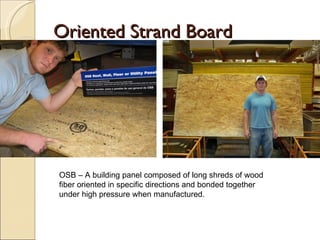 Oriented Strand Board OSB – A building panel composed of long shreds of wood fiber oriented in specific directions and bonded together under high pressure when manufactured. 