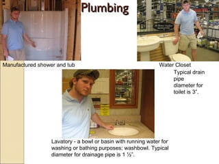 Plumbing Manufactured shower and tub Water Closet Lavatory - a bowl or basin with running water for washing or bathing purposes; washbowl. Typical diameter for drainage pipe is 1 ½”. Typical drain pipe diameter for toilet is 3”. 