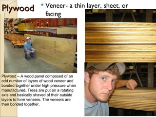 Plywood Veneer- a thin layer, sheet, or facing Plywood – A wood panel composed of an odd number of layers of wood veneer and bonded together under high pressure when manufactured. Trees are put on a rotating axis and basically shaved of their outside layers to form veneers. The veneers are then bonded together. 
