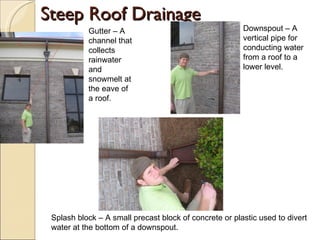 Steep Roof Drainage Gutter – A channel that collects rainwater and snowmelt at the eave of a roof. Downspout – A vertical pipe for conducting water from a roof to a lower level. Splash block – A small precast block of concrete or plastic used to divert water at the bottom of a downspout. 