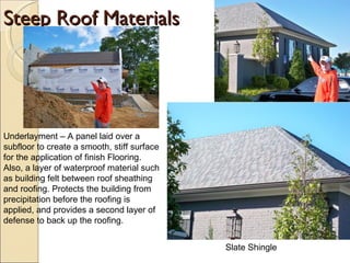 Steep Roof Materials Underlayment – A panel laid over a subfloor to create a smooth, stiff surface for the application of finish Flooring. Also, a layer of waterproof material such as building felt between roof sheathing and roofing. Protects the building from precipitation before the roofing is applied, and provides a second layer of defense to back up the roofing.  Slate Shingle 