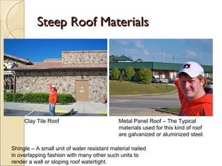 Steep Roof Materials Metal Panel Roof – The Typical materials used for this kind of roof are galvanized or aluminized steel. Clay Tile Roof Shingle – A small unit of water resistant material nailed in overlapping fashion with many other such units to render a wall or sloping roof watertight. 