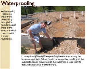 Waterproofing Waterproofing – prevents water from penetrating through the foundation and walls of the structure which could result in a weak foundation.  Loosely Laid (Sheet) Waterproofing Membranes – may be less susceptible to failure due to movement or cracking of the substrate. Since movement of the substrate is less likely to transmit stress into the membrane. 