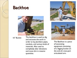 Backhoe 16” Bucket The backhoe is used to dig and excavate the earth in order to lay plumbers pipes, conduits, and various kinds of materials. Also used to completely alter elevations and move dirt in massive quantities. The Backhoe is a piece of excavating equipment consisting of a digging bucket on the end of a two-part articulated arm. 