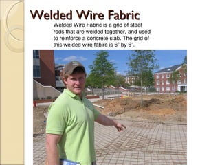 Welded Wire Fabric Welded Wire Fabric is a grid of steel rods that are welded together, and used to reinforce a concrete slab. The grid of this welded wire fabirc is 6” by 6”. 