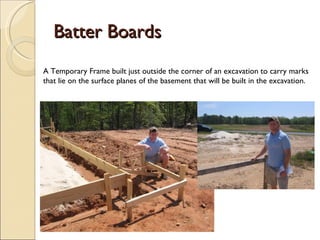 Batter Boards A Temporary Frame built just outside the corner of an excavation to carry marks that lie on the surface planes of the basement that will be built in the excavation. 