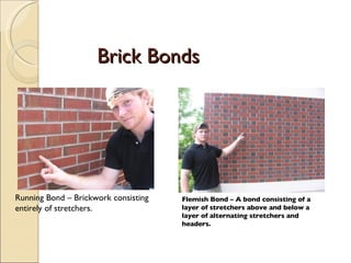 Brick Bonds Running Bond – Brickwork consisting entirely of stretchers. Flemish Bond – A bond consisting of a layer of stretchers above and below a layer of alternating stretchers and headers. 