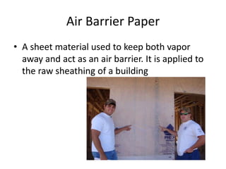 Air Barrier Paper
• A sheet material used to keep both vapor
  away and act as an air barrier. It is applied to
  the raw sheathing of a building
 