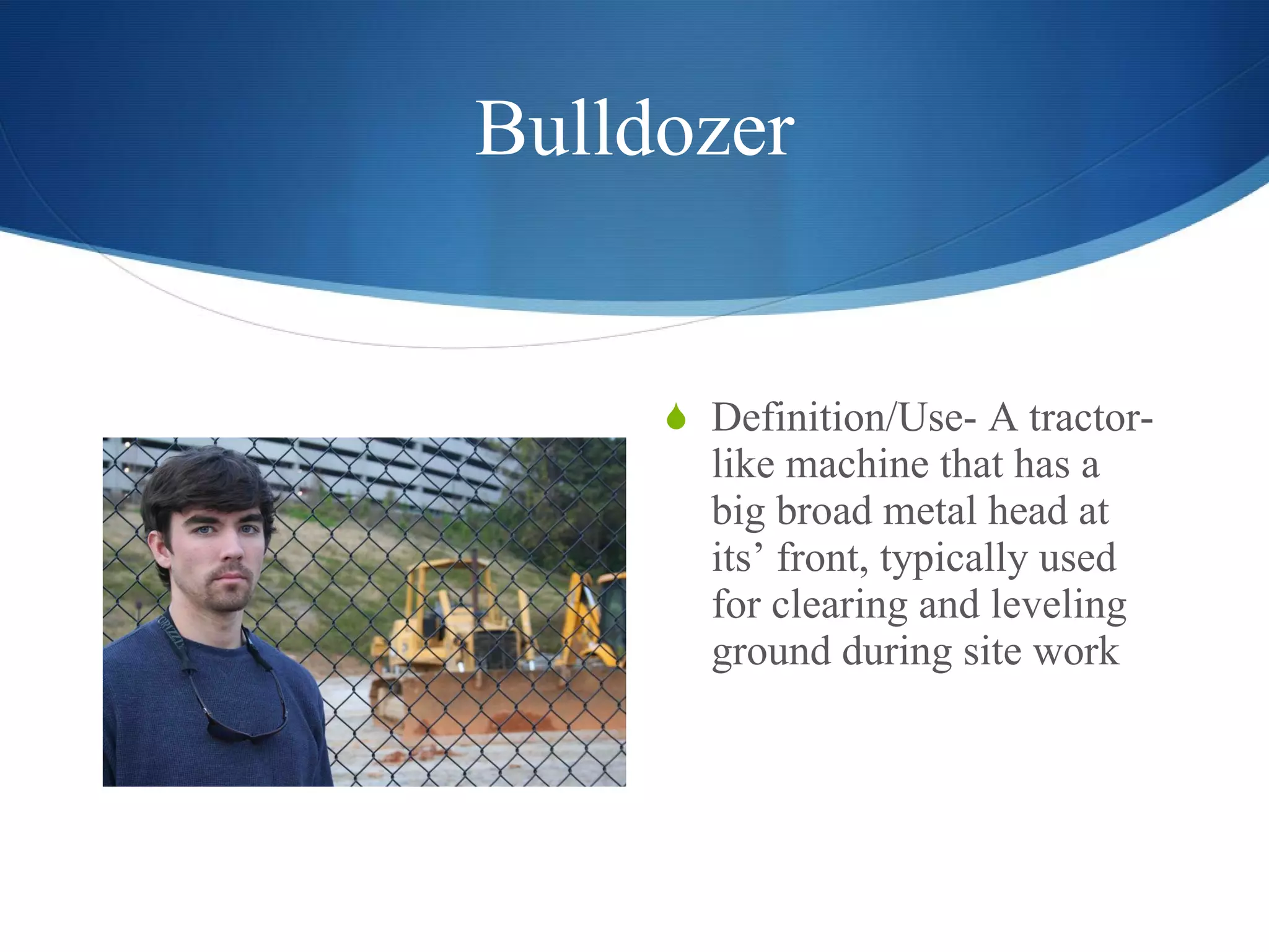 Bulldozer Definition/Use- A tractor-like machine that has a big broad metal head at its’ front, typically used for clearing and leveling ground during site work  