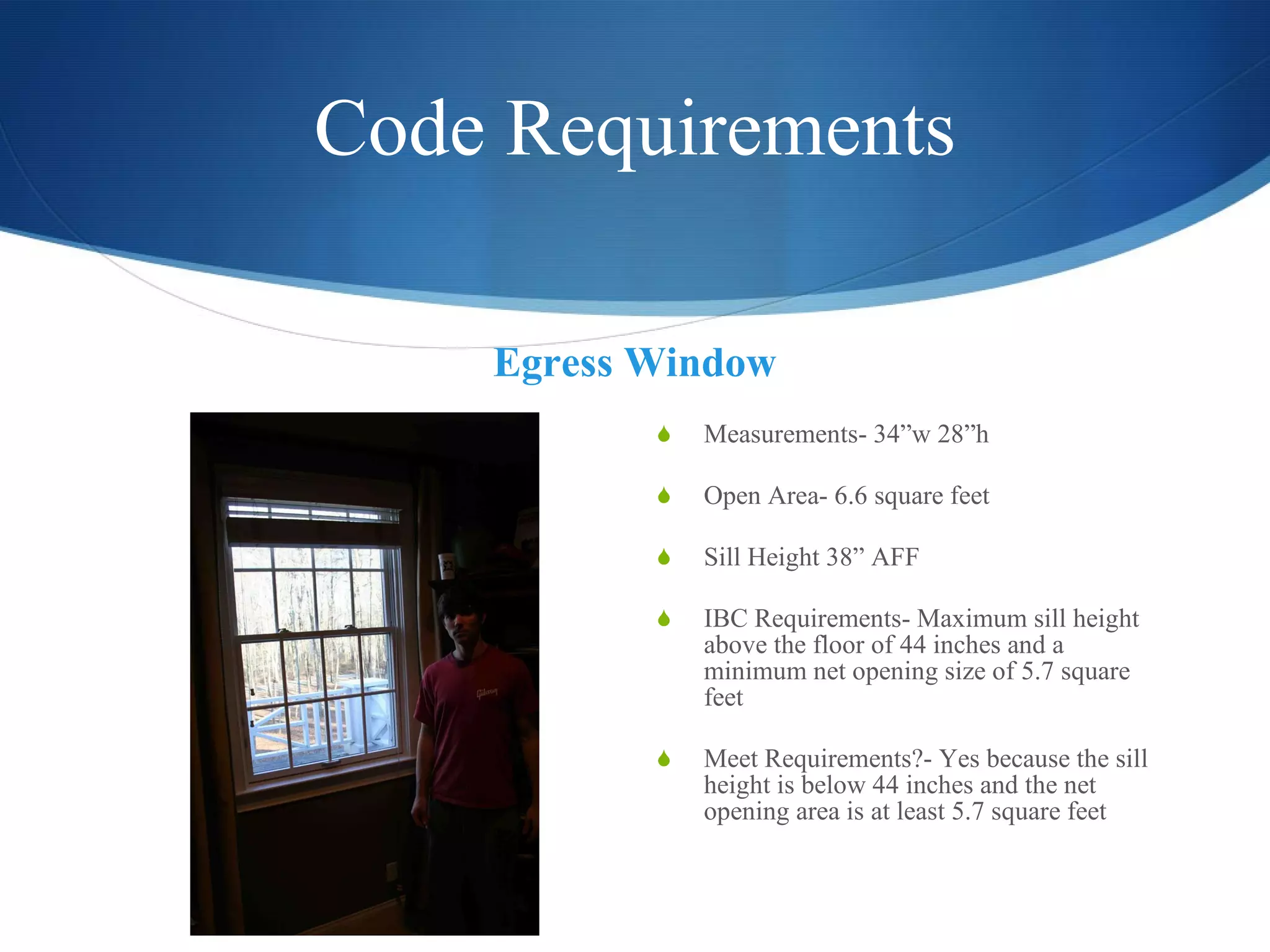 Code Requirements Egress Window Measurements- 34”w 28”h Open Area- 6.6 square feet  Sill Height 38” AFF  IBC Requirements- Maximum sill height above the floor of 44 inches and a minimum net opening size of 5.7 square feet Meet Requirements?- Yes because the sill height is below 44 inches and the net opening area is at least 5.7 square feet 