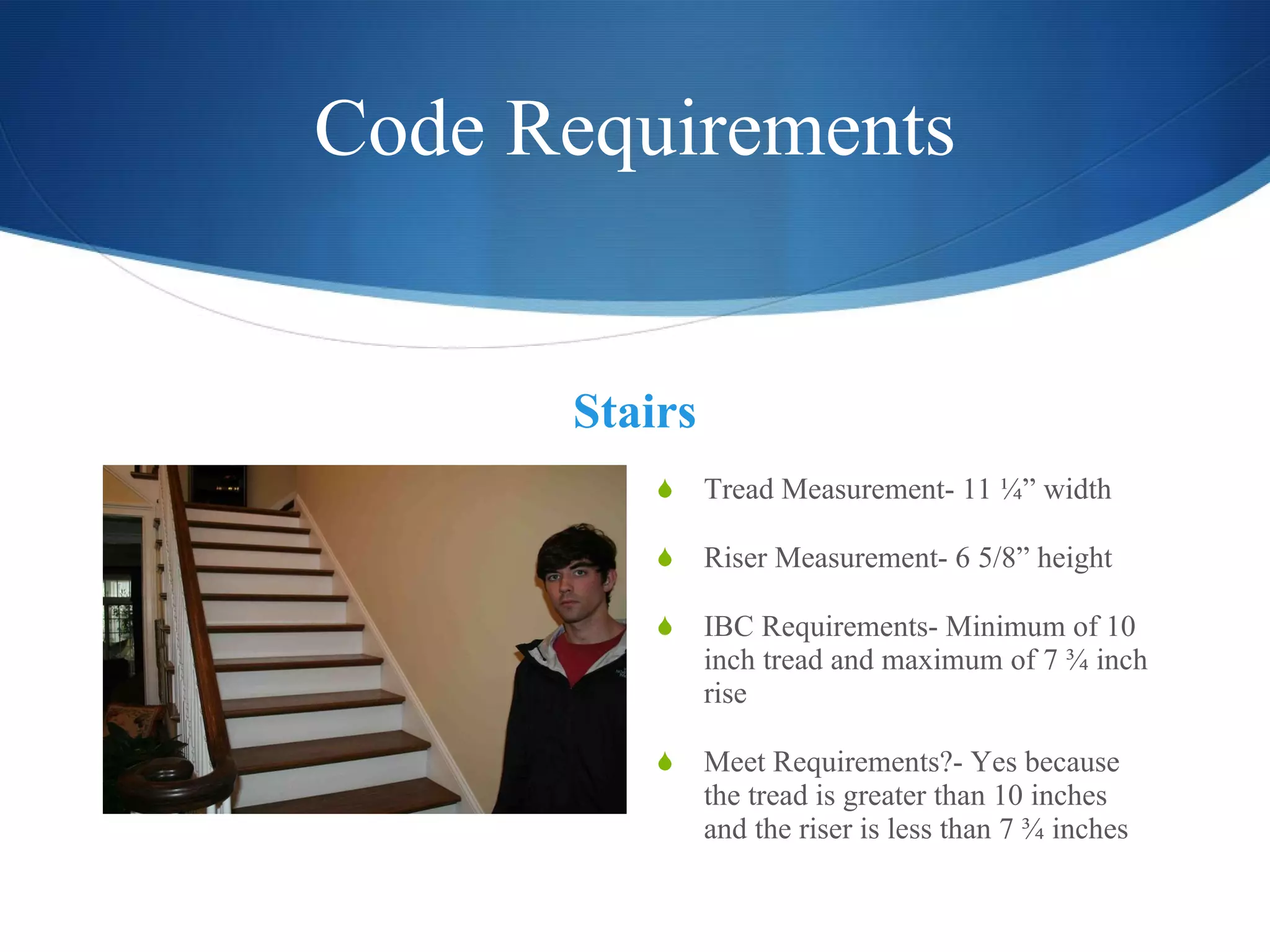 Code Requirements Stairs Tread Measurement- 11 ¼” width Riser Measurement- 6 5/8” height IBC Requirements- Minimum of 10 inch tread and maximum of 7 ¾ inch rise Meet Requirements?- Yes because the tread is greater than 10 inches and the riser is less than 7 ¾ inches  