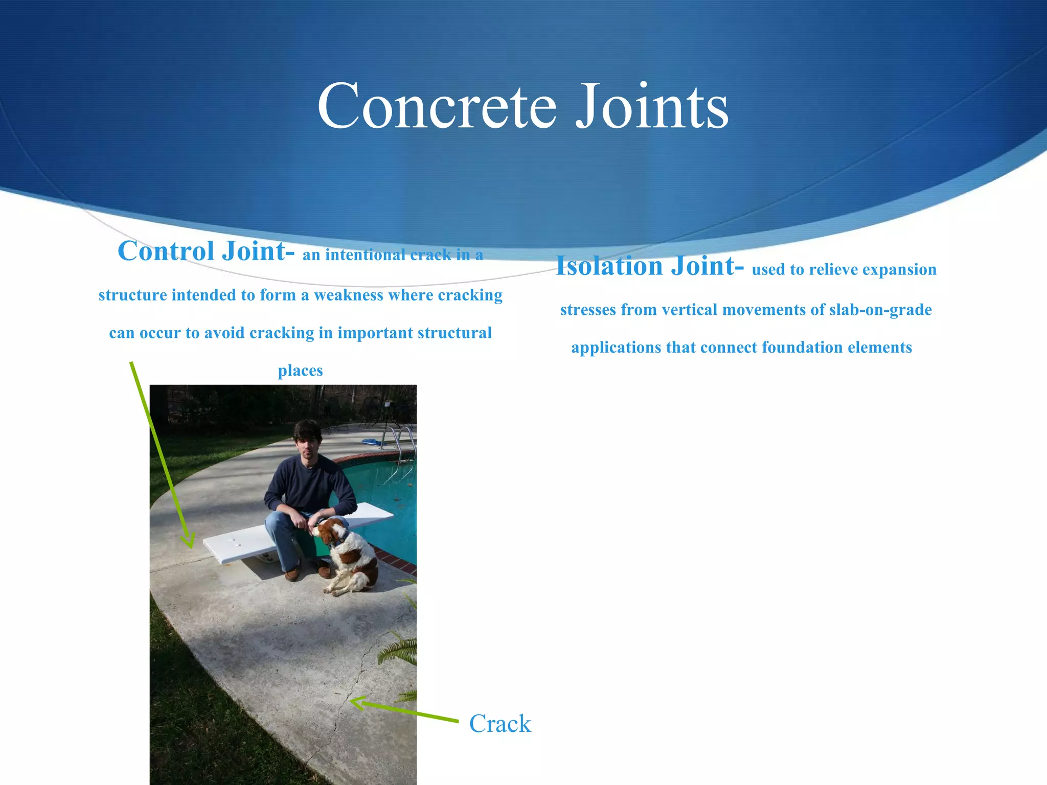 Concrete Joints Control Joint-  an intentional crack in a structure intended to form a weakness where cracking can occur to avoid cracking in important structural places Isolation Joint-  used to relieve expansion stresses from vertical movements of slab-on-grade applications that connect foundation elements  Crack 