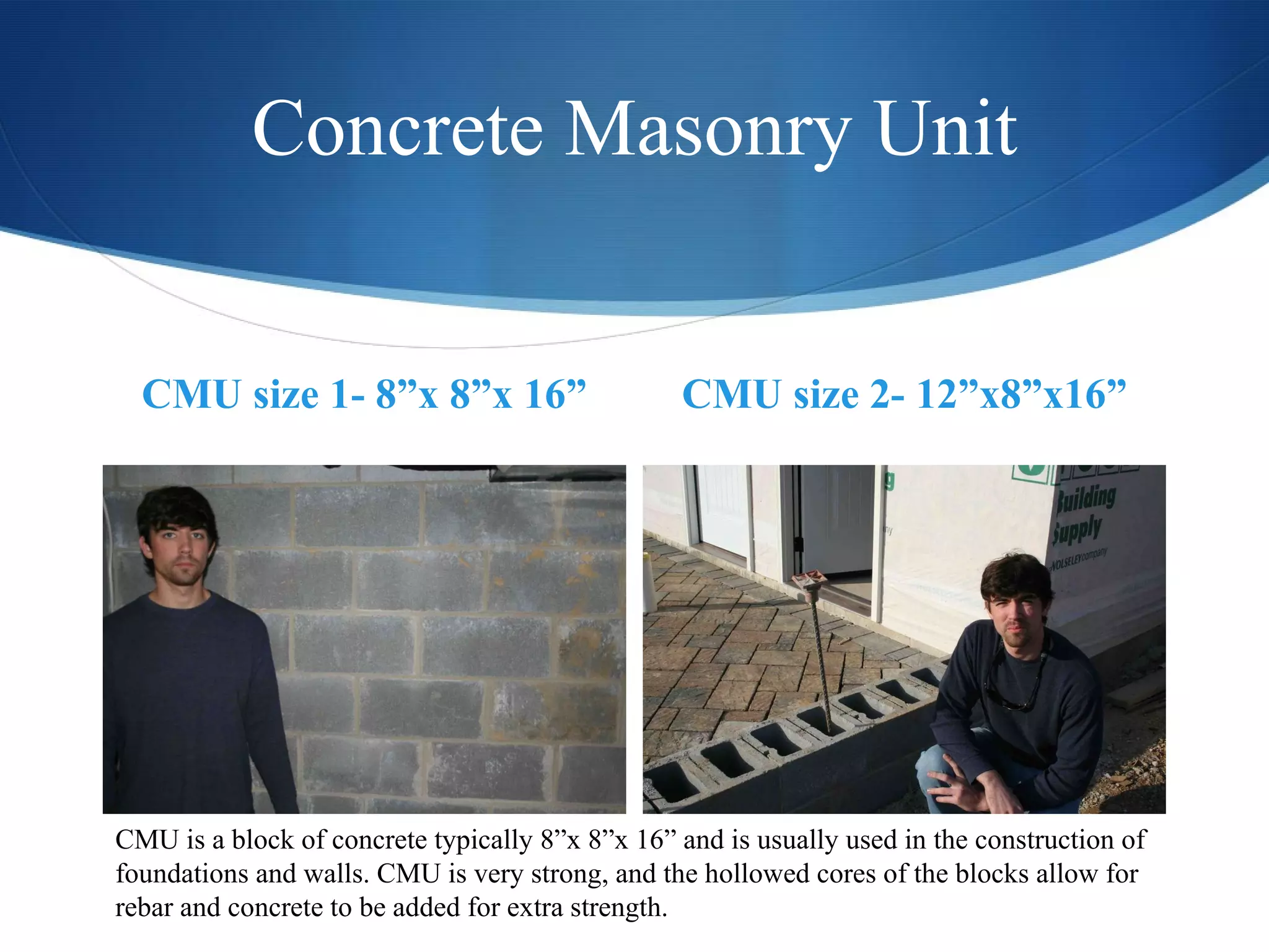 Concrete Masonry Unit CMU size 1- 8”x 8”x 16” CMU size 2- 12”x8”x16” CMU is a block of concrete typically 8”x 8”x 16” and is usually used in the construction of foundations and walls. CMU is very strong, and the hollowed cores of the blocks allow for rebar and concrete to be added for extra strength.  