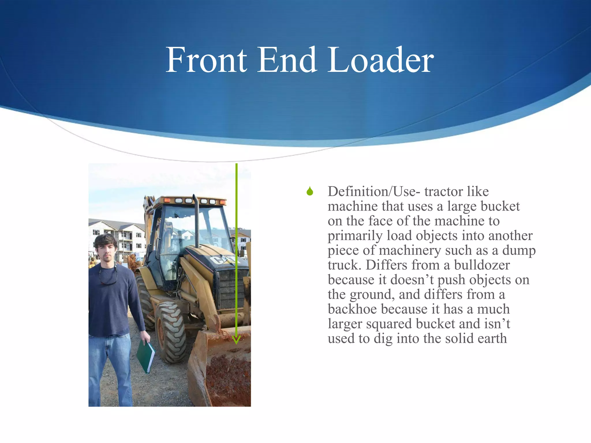 Front End Loader Definition/Use- tractor like machine that uses a large bucket on the face of the machine to primarily load objects into another piece of machinery such as a dump truck. Differs from a bulldozer because it doesn’t push objects on the ground, and differs from a backhoe because it has a much larger squared bucket and isn’t used to dig into the solid earth 
