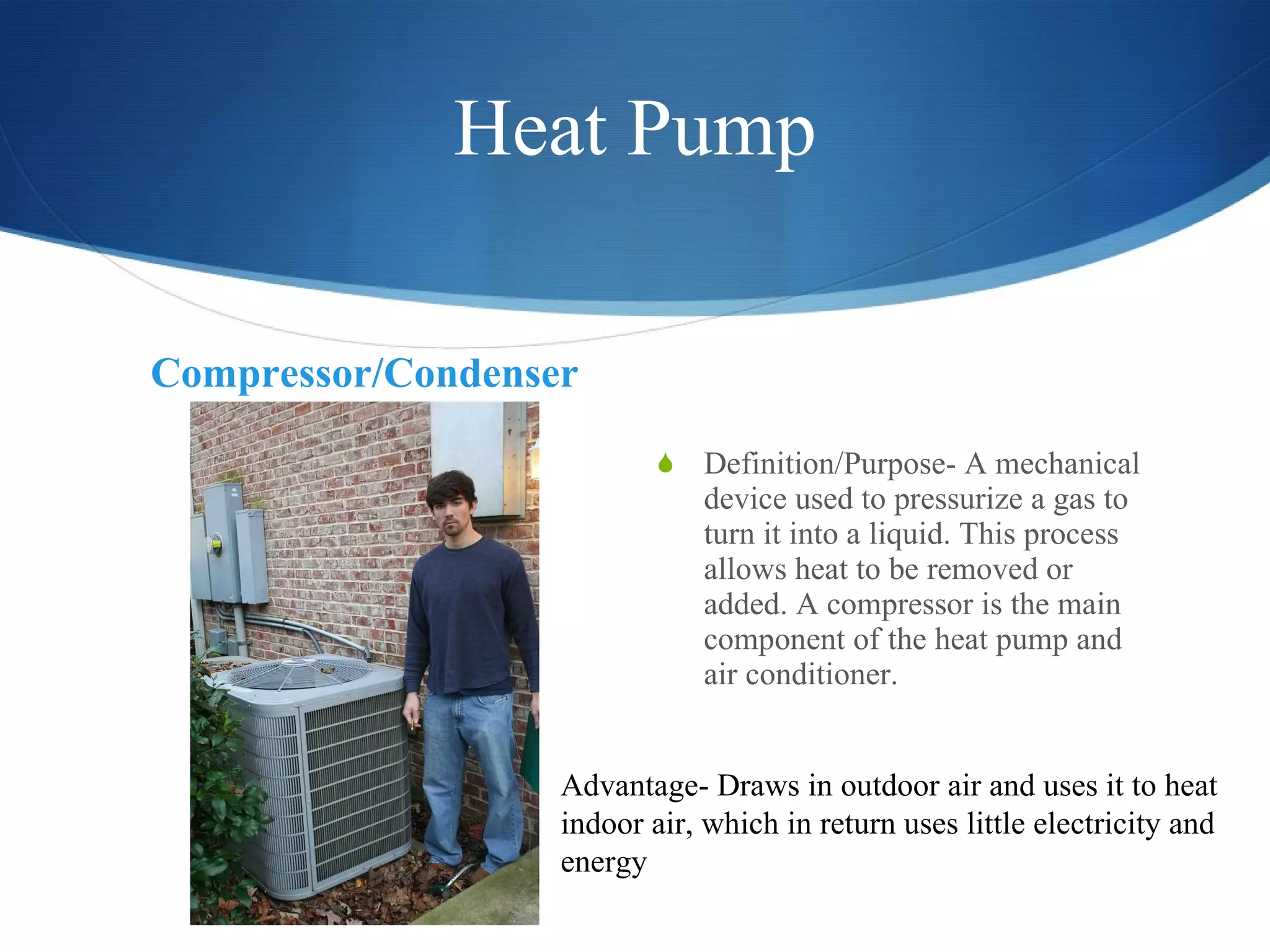 Heat Pump Compressor/Condenser Definition/Purpose- A mechanical device used to pressurize a gas to turn it into a liquid. This process allows heat to be removed or added. A compressor is the main component of the heat pump and air conditioner. Advantage- Draws in outdoor air and uses it to heat indoor air, which in return uses little electricity and energy 