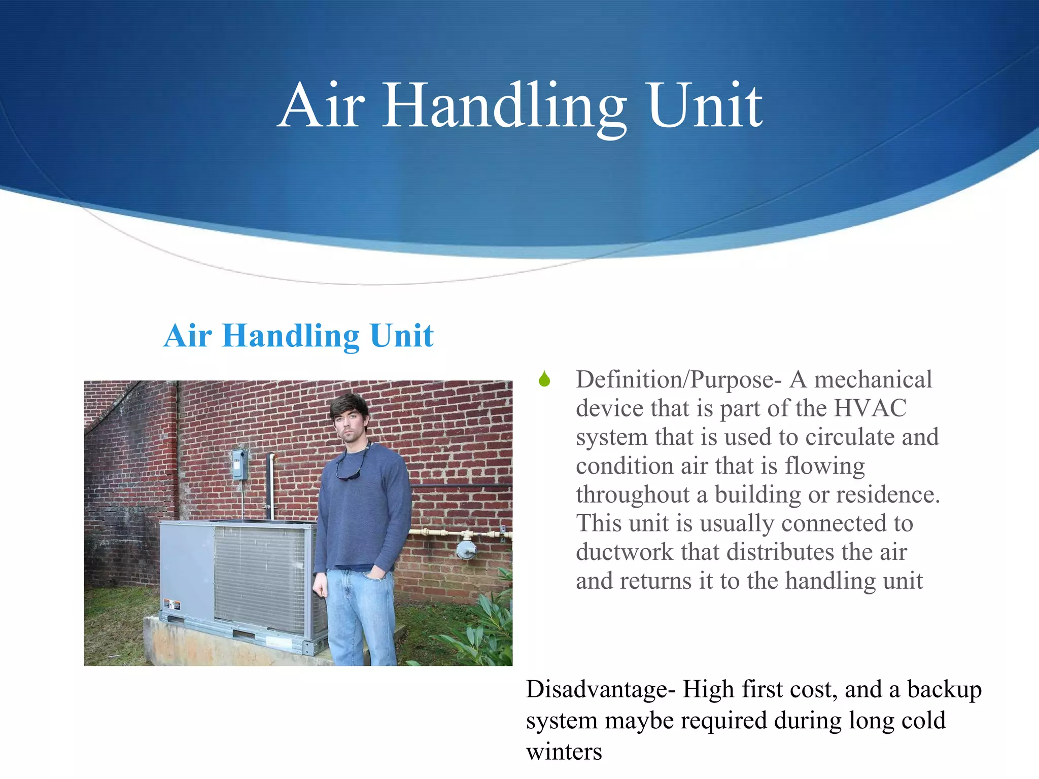 Air Handling Unit Air Handling Unit Definition/Purpose- A mechanical device that is part of the HVAC system that is used to circulate and condition air that is flowing throughout a building or residence. This unit is usually connected to ductwork that distributes the air and returns it to the handling unit Disadvantage- High first cost, and a backup system maybe required during long cold winters 