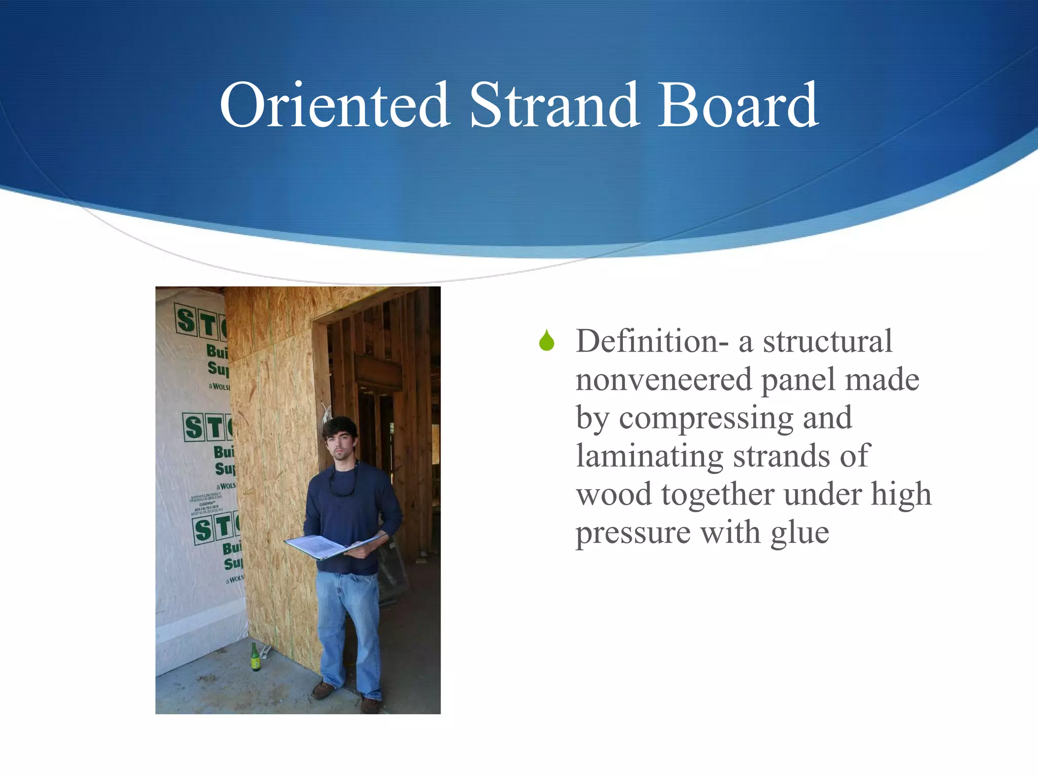 Oriented Strand Board Definition- a structural nonveneered panel made by compressing and laminating strands of wood together under high pressure with glue  