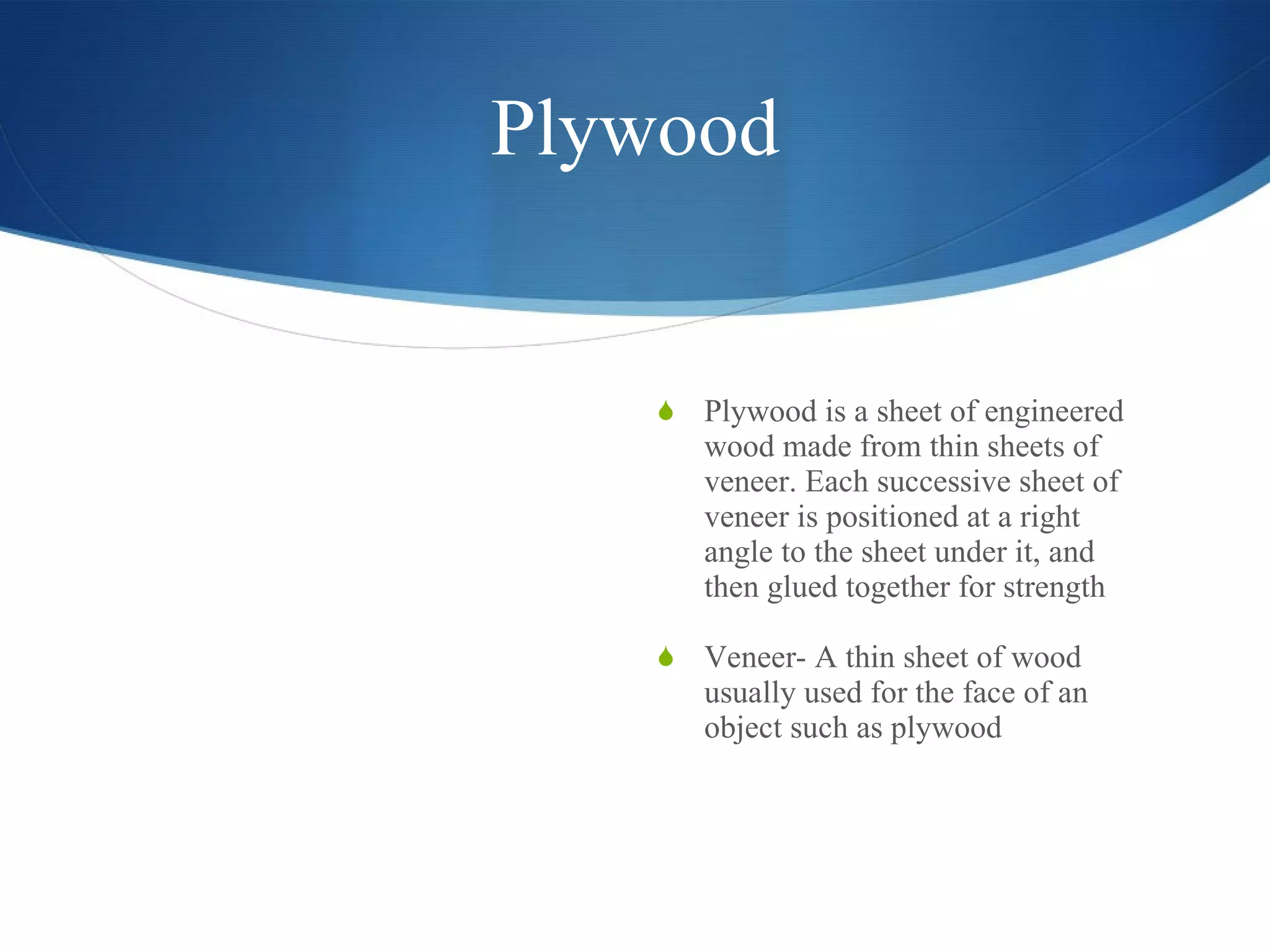 Plywood Plywood is a sheet of engineered wood made from thin sheets of veneer. Each successive sheet of veneer is positioned at a right angle to the sheet under it, and then glued together for strength Veneer- A thin sheet of wood usually used for the face of an object such as plywood 