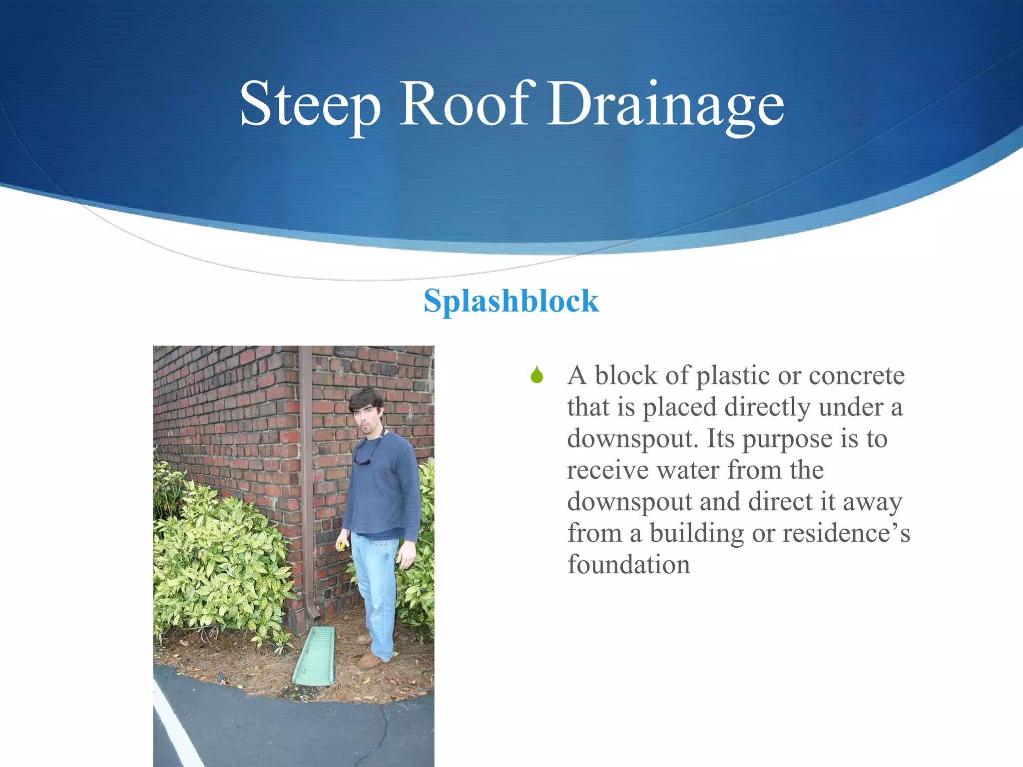 Steep Roof Drainage Splashblock A block of plastic or concrete that is placed directly under a downspout. Its purpose is to receive water from the downspout and direct it away from a building or residence’s foundation 