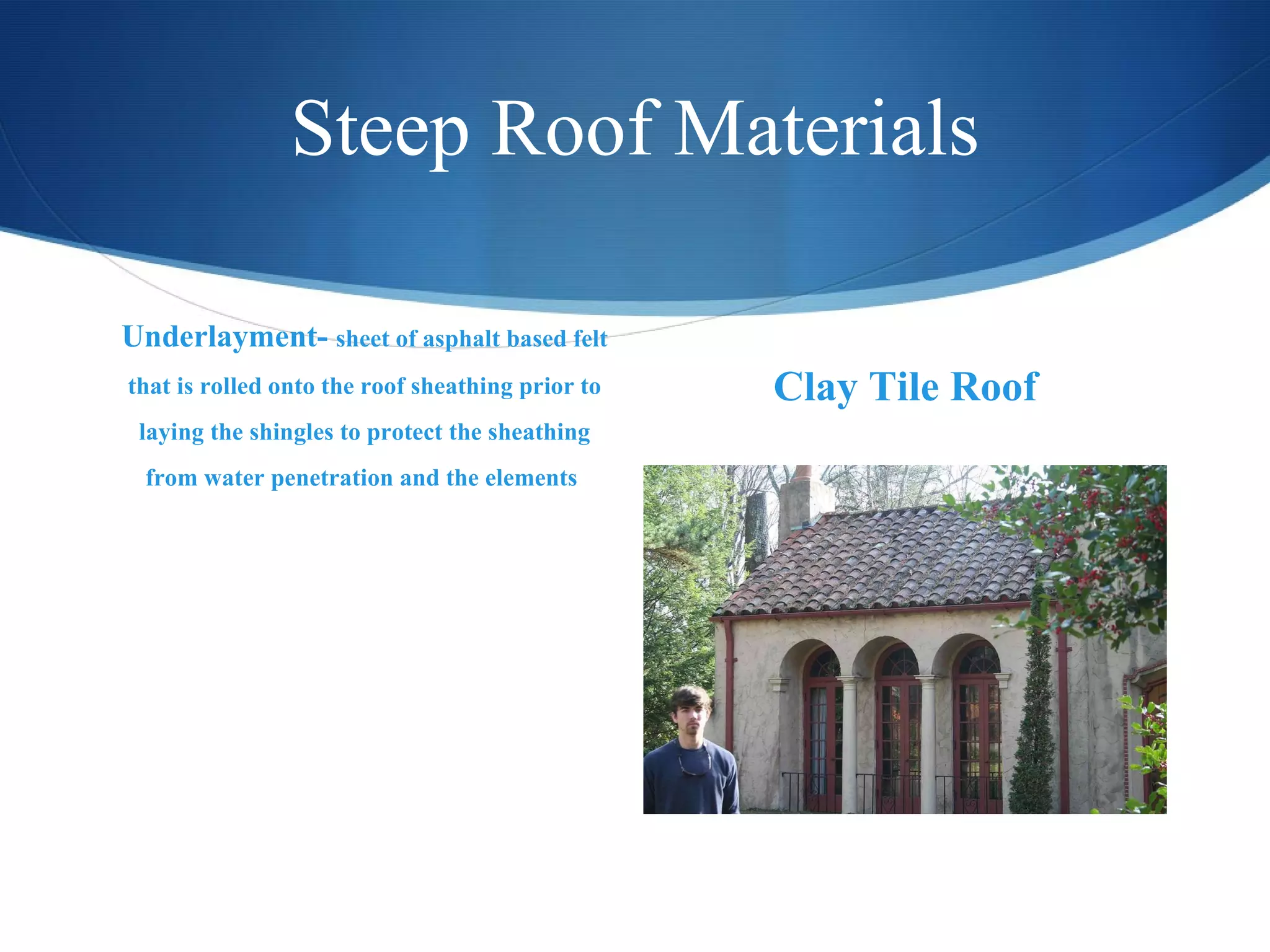 Steep Roof Materials Underlayment-  sheet of asphalt based felt that is rolled onto the roof sheathing prior to laying the shingles to protect the sheathing from water penetration and the elements  Clay Tile Roof 