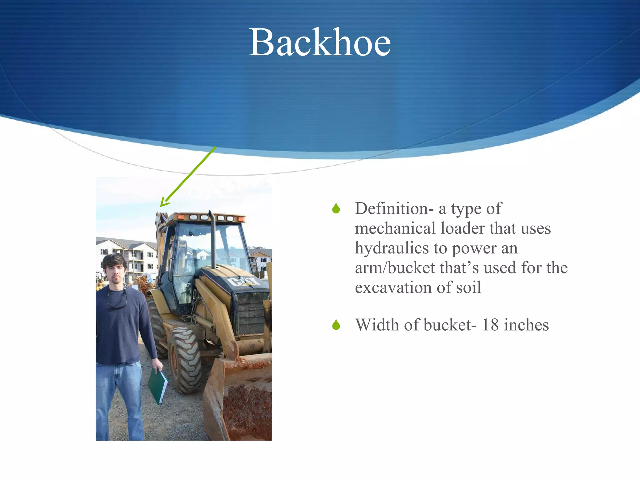 Backhoe Definition- a type of mechanical loader that uses hydraulics to power an arm/bucket that’s used for the excavation of soil Width of bucket- 18 inches  