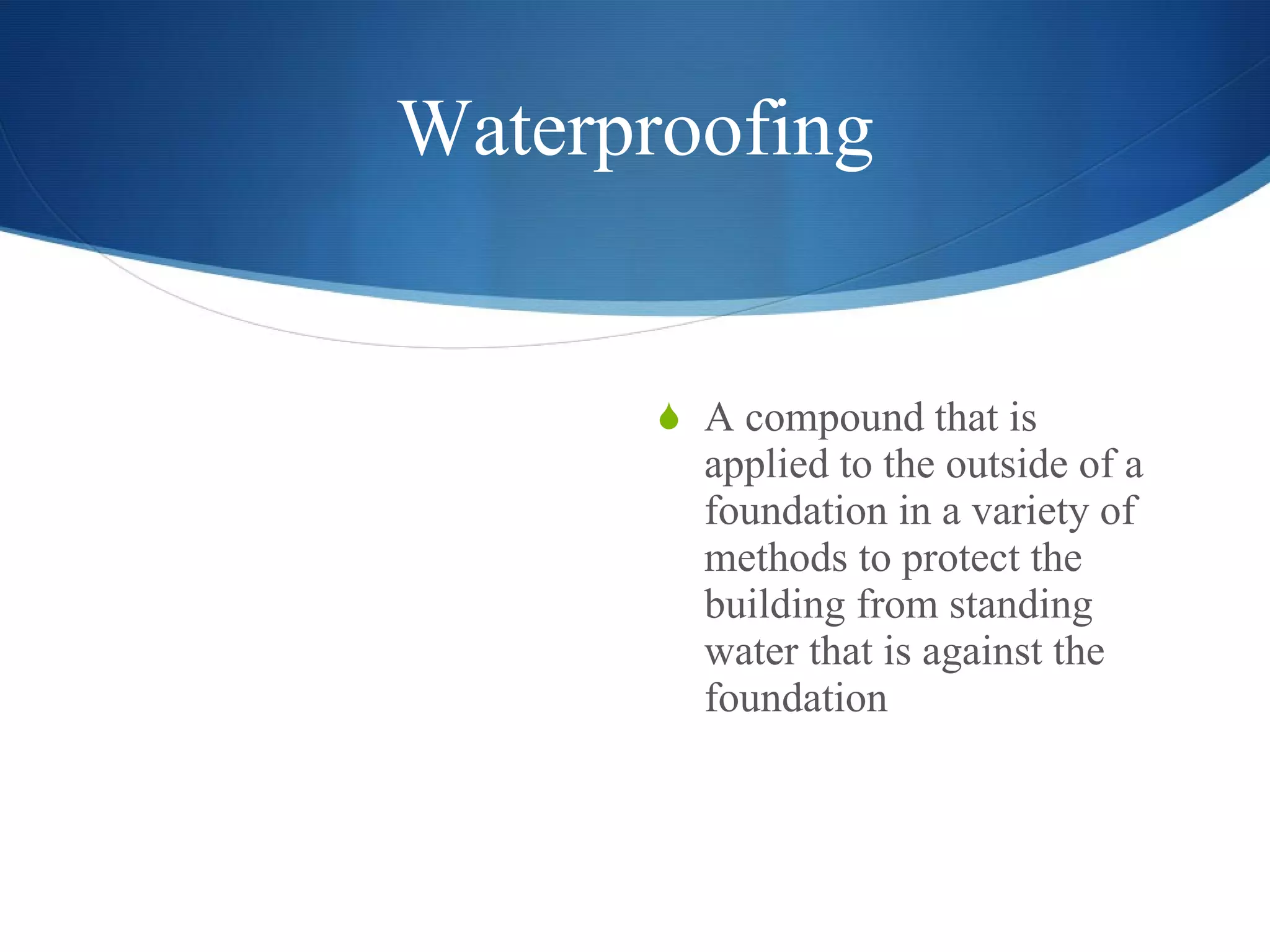 Waterproofing A compound that is applied to the outside of a foundation in a variety of methods to protect the building from standing water that is against the foundation  