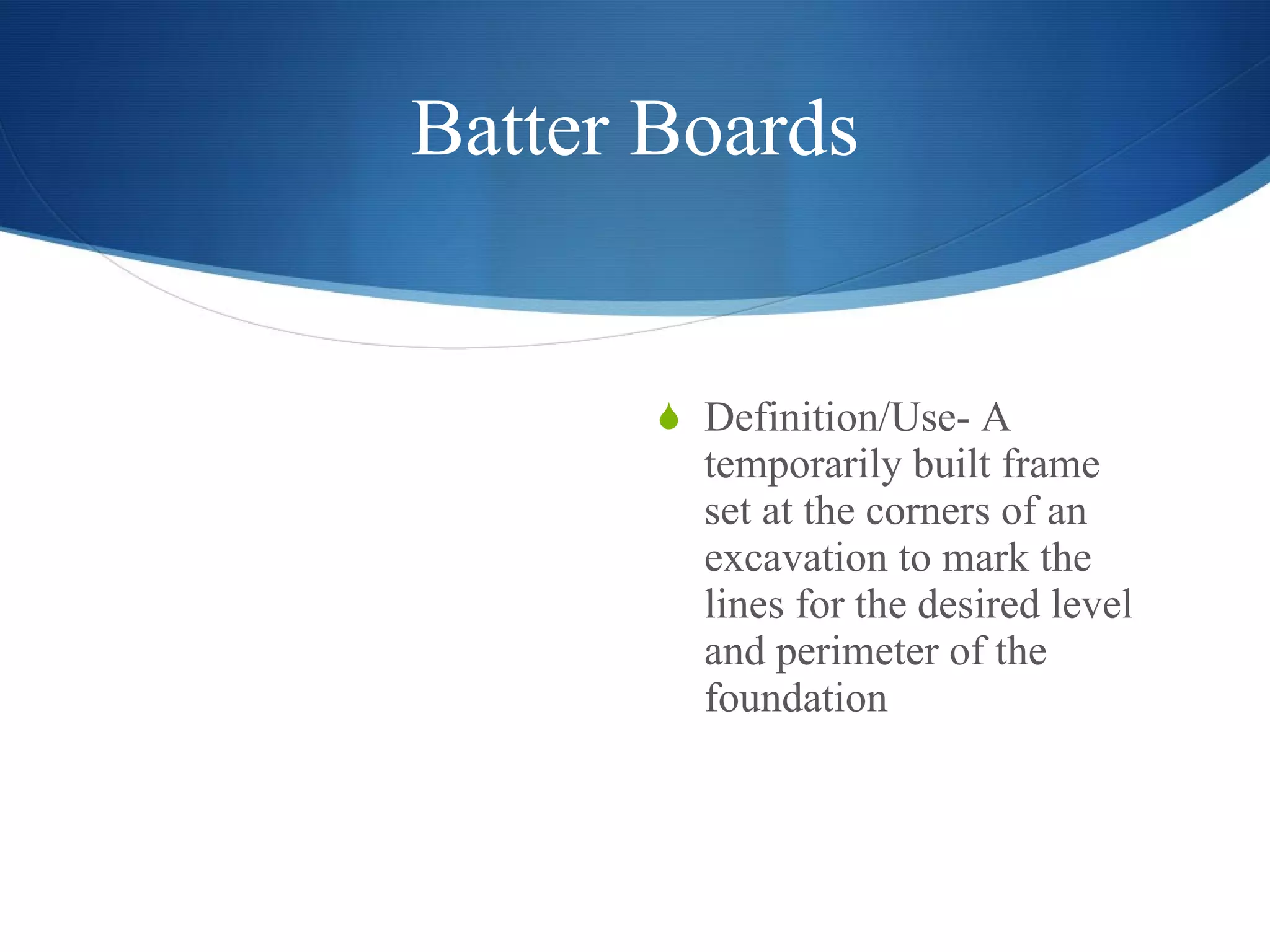 Batter Boards Definition/Use- A temporarily built frame set at the corners of an excavation to mark the lines for the desired level and perimeter of the foundation 