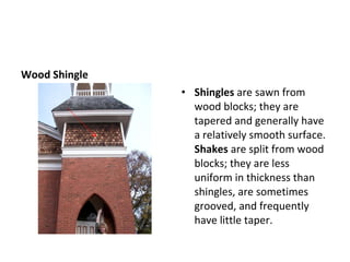 Wood Shingle Shingles  are sawn from wood blocks; they are tapered and generally have a relatively smooth surface.  Shakes  are split from wood blocks; they are less uniform in thickness than shingles, are sometimes grooved, and frequently have little taper. 