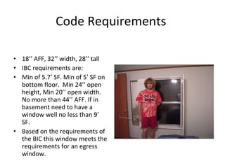 Code Requirements  18’’ AFF, 32’’ width, 28’’ tall IBC requirements are:  Min of 5.7’ SF. Min of 5’ SF on bottom floor.  Min 24’’ open height, Min 20’’ open width.  No more than 44’’ AFF. If in basement need to have a window well no less than 9’ SF. Based on the requirements of the BIC this window meets the requirements for an egress window. 