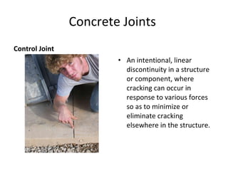 Concrete Joints  Control Joint  An intentional, linear discontinuity in a structure or component, where cracking can occur in response to various forces so as to minimize or eliminate cracking elsewhere in the structure. Crack  