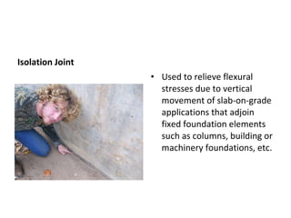 Isolation Joint Used to relieve flexural stresses due to vertical movement of slab-on-grade applications that adjoin fixed foundation elements such as columns, building or machinery foundations, etc. This one is isolating a sidewalk from a retaining wall. 
