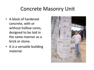 Concrete Masonry Unit A block of hardened concrete, with or without hollow cores, designed to be laid in the same manner as a brick or stone. Typical dimensions are= 8x8x16 It is a versatile building material.  