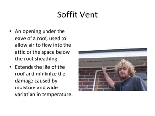 Soffit Vent An opening under the eave of a roof, used to allow air to flow into the attic or the space below the roof sheathing. Extends the life of the roof and minimize the damage caused by moisture and wide variation in temperature. 