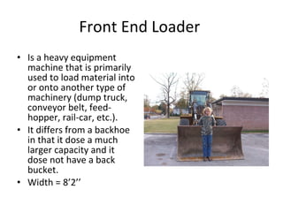 Front End Loader  Is a heavy equipment machine that is primarily used to load material into or onto another type of machinery (dump truck, conveyor belt, feed-hopper, rail-car, etc.). It differs from a backhoe in that it dose a much larger capacity with it and it dose not have a back bucket.  Width = 8’2’’ 