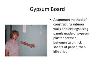 Gypsum Board  A common method of constructing interior walls and ceilings using panels made of gypsum plaster pressed between two thick sheets of paper, then kiln dried.  