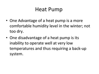 Heat Pump  One Advantage of a heat pump is a more comfortable humidity level in the winter; not too dry. One disadvantage of a heat pump is its inability to operate well at very low temperatures and thus requiring a back-up system. 