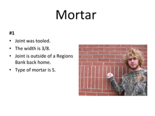 Mortar  #1 Joint was tooled. The width is 3/8. Joint is outside of a Regions Bank back home. Type of mortar is S. 