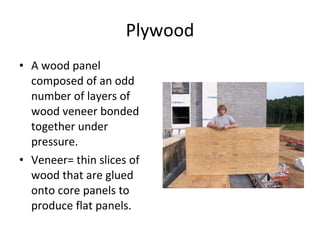 Plywood A wood panel composed of an odd number of layers of wood veneer bonded together under pressure. Veneer= thin slices of wood that are glued onto core panels to produce flat panels.  