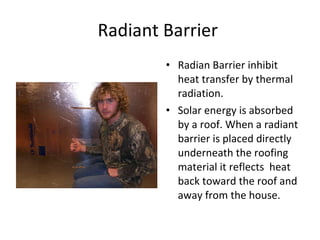 Radiant Barrier  Radian Barrier inhibit heat transfer by thermal radiation. Solar energy is absorbed by a roof. When a radiant barrier is placed directly underneath the roofing material it reflects  heat back toward the roof and away from the house. 