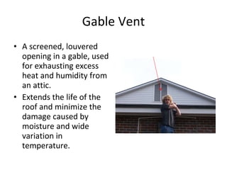 Gable Vent A screened, louvered opening in a gable, used for exhausting excess heat and humidity from an attic.  Extends the life of the roof and minimize the damage caused by moisture and wide variation in temperature. 