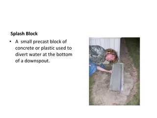 Splash Block A  small precast block of concrete or plastic used to divert water at the bottom of a downspout. Keeps from washing away soil.  