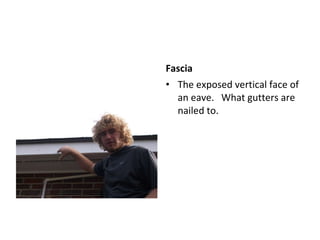 Fascia  The exposed vertical face of an eave.  What gutters are nailed to.  