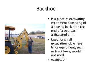 Backhoe Is a piece of excavating equipment consisting of a digging bucket on the end of a two-part articulated arm.  Used for small excavation job where large equipment, such as track hoes, would not used. Width= 2’ 