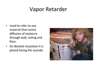 Vapor Retarder  Used to refer to any material that resists diffusion of moisture through wall, ceiling and floor.  On Blanket insulation it is placed facing the outside. 