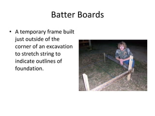 Batter Boards A temporary frame built just outside of the corner of an excavation to stretch string to indicate outlines of foundation.  
